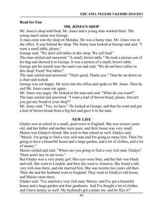 EDC-SMA NEGERI 3 KEDIRI 2010/2011
46
Read for Fun
MR. JONES'S SHOP
Mr. Jones's shop sold food. Mr. Jones and a young man worked there. The
young man's name was George.
A man came into the shop on Monday. He was a funny man. Mr. Jones was in
the office. It was behind the shop. The funny man looked at George and said. "I
want a small table, please."
George said. "We don't sell tables in this shop. We sell food."
The man smiled and answered. "A small, brown table." He took a picture out of
his bag and showed it to George. It was a picture of a small, brown table.
George put his mouth near the man's ear and said. "We do not have tables in
this shop! Food! Not tables!"
The man smiled and answered. "That's good. Thank you." Then he sat down on
a chair and waited.
George was not happy. He went into the office and spoke to Mr. Jones. Then he
and Mr. Jones came out again.
Mr. Jones was angry. He looked at the man and said. "What do you want?"
The man smiled and answered. "I want a loaf of brown bread, please. Haven't
you got any bread in your shop?"
Mr. Jones said. "Yes. we have." He looked at George, and then he went and got
a loaf of brown bread from a big box and gave it to the man.
NEW LIFE
Gladys was at school in a small, quiet town in England. She was sixteen years
old. and her father and mother were poor, and their house was very small.
Maisie was Gladys's friend. She went to that school as well. Gladys said.
"Maisie. I'm going to find a very rich man and I'm going to many him. Then I'm
going to have a beautiful house and a large garden, and a lot of clothes, and a lot
of money."
Maisie smiled and said. "Where are you going to find a very rich man. Gladys?
There aren't any in our town."
But Gladys was a very pretty girl. Her eyes were blue, and her hair was black
and soft. She went to London, and then she went to America. She found a tall,
very rich man there, and she married him. She was twenty-two years old then.
Then she and her husband went to England. They went to Gladys's old house,
and Maisie came there.
Gladys said. "I've married a very rich man. Maisie. and I've got a beautiful
house and a large garden and four gardeners. And I've bought a lot of clothes
and I have money as well. My husband's got a plane too. and he flies it!"
 