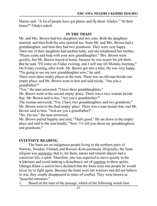 EDC-SMA NEGERI 3 KEDIRI 2010/2011
47
Maisie said. "A lot of people have got planes and fly them. Gladys." "In their
house?" Gladys asked.
IN THE TRAIN
Mr. and Mrs. Brown had two daughters and two sons. Both the daughters
married, and then both the sons married too. Soon Mr. and Mrs. Brown had a
granddaughter, and then they had two grandsons. They were very happy.
Then one of their daughters had another baby, and she telephoned her mother,
"Please come and help with your new granddaughter." Mrs. Brown went
quickly, but Mr. Brown stayed at home, because he was nearer his job there.
But he said, "I'll come on Friday evening, and I will stay till Monday morning."
On Friday evening, after work, Mr. Brown got into a train. He was very happy.
"I'm going to see my new granddaughter now," he said.
There were three empty places in the tram. There was an old man beside one
empty place, and Mr. Brown went to him and said nicely, "Are you a
grandfather?"
"Yes," the man answered, "I have three granddaughters."
Mr. Brown went to the second empty' place. There was a nice woman beside
that. Mr. Brown said to her, "Are you a grandmother?"
The woman answered, "Yes. I have two granddaughters and two grandsons."
Mr. Brown went to the thud empty' place. There was a man beside that, and Mr.
Brown said to him, "And are you a grandfather?"
"No, I'm not," the man answered.
Mr. Brown smiled happily and said, "That's good." He sat down in the empty'
place and said to the man kindly, "Now 111 tell you about my granddaughters
and grandsons."
INTENSIVE READING
The Sarai are an indigenous people living in the northern parts of
Norway, Sweden, Finland, and Russia's Kola peninsula. Originally, the Sami
religion was animistic; that is, for them, nature and natural objects had a
conscious life, a spirit. Therefore, one was expected to move quietly in the
wilderness and avoid making a disturbance out of courtesy to these spirits.
Ghengis Khan is said to have declared that the Sami were one people he would
never try to fight again. Because the Sami were not warriors and did not believe
in war, they simply disappeared in times of conflict. They were known as
"peaceful retreaters."
1. Based on the tone of the passage, which of the following words best
 