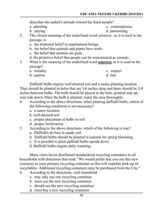 EDC-SMA NEGERI 3 KEDIRI 2010/2011
48
describes the author's attitude toward the Sami people?
a. admiring
b. pitying
c. contemptuous
d. patronizing
2. The closest meaning of the underlined word animistic, as it is used in the
passage, is
a. the irrational belief in supernatural beings.
b. the belief that animals and plants have souls.
c. the belief that animals are gods.
d. the primitive belief that people can be reincarnated as animals.
3. What is the meaning of the underlined word courtesy as it is used in the
passage?
a. timidity
b. caution
c. respect
d. fear
Daffodil bulbs require well-drained soil and a sunny planting location.
They should be planted in holes that are 3-6 inches deep and there should be 2-4
inches between bulbs. The bulb should be placed in the hole, pointed side up,
root side down. Once the bulb is planted, water the area thoroughly.
4. According to the above directions, when planting daffodil bulbs, which of
the following conditions is not necessary?
a. a sunny location
b. well-drained soil
c. proper placement of bulbs in soil
d. proper fertilization
5. According to the above directions, which of the following is true?
a. Daffodils do best in sandy soil.
b. Daffodil bulbs should be planted in autumn for spring blooming.
c. It is possible to plant daffodil bulbs upside down.
d. Daffodil bulbs require daily watering.
Many cities haves distributed standardized recycling containers to all
households with directions that read: "We would prefer that you use this new
container as your primary recycling container as this will expedite pick-up of
recyclables. Additional recycling containers may be purchased from the City."
6. According to the directions, each household
a. may only use one recycling container.
b. must use the new recycling container.
c. should use the new recycling container.
d. must buy a new recycling container.
 