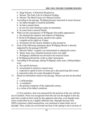 EDC-SMA NEGERI 3 KEDIRI 2010/2011
50
b. Stage Parents: A Historical Perspective,
c. Mozart: The Early Life of a Musical Prodigy.
d. Mozart: The Short Career of a Musical Genius.
9. According to the passage. Wolfgang became interested in music because
a. his father thought it would be profitable.
b. he had a natural talent.
c. he saw his sister learning to play an instrument.
d. he came from a musical family.
10. What was the consequence of Wolfgang's first public appearance?
a. He charmed the emperor and empress of Hapsburg.
b. Word of Wolfgang's genius spread to the capital.
c. Leopold set his sights on Vienna.
d. Invitations for the miracle children to play poured in.
11. Each of the following statements about Wolfgang Mozart is directly
supported by the passage EXCEPT
a. Mozart's father. Leopold, was instrumental in shaping his career,
b. Maria Anna was a talented musician in her own right.
c. Wolfgang's childhood was devoted to his musical career.
d. Wolfgang preferred the violin to other instruments.
12. According to the passage, during Wolfgang's early years, child prodigies
were
a. few and far between.
b. accustomed to extensive concert tours.
c. expected to spend at least six hours per a day practicing their music.
d. expected to play for courts throughout Europe.
13. Based on information found in the passage. Mozart can best be described
as
a. a child prodigy.
b. a workaholic.
c. the greatest composer of the eighteenth century.
d. a victim of his father's ambition.
(1) For centuries, time was measured by the position of the sun with the
use of sundials. Noon was recognized when the sun was the highest in the sky.
and cities would set their clock by this apparent solar time, even though some
cities would often be on a slightly different time. Daylight Saving Time
(DST).sometimes called summertime, was instituted to make better use of
daylight. Thus, clocks are set forward one hour in the spring to move an hour of
 