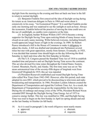 EDC-SMA NEGERI 3 KEDIRI 2010/2011
51
daylight from the morning to the evening and then set back one hour in the fall
to return to normal daylight.
(2) Benjamin Franklin first conceived the idea of daylight saving during
his tenure as an American delegate in Paris in 1984 and wrote about it
extensively in his essay. "An Economical Project." It is said that Franklin awoke
early one morning and was surprised to see the sunlight at such an hour. Always
the economist, Franklin believed the practice of moving the time could save on
the use of candlelight, as candles were expensive at the time.
(3) In England, builder William Willett (1857-1915) became a strong
supporter for Daylight Saving Time upon noticing blinds of many houses were
closed on an early sunny morning. Willet believed everyone, including himself,
would appreciate longer hours of light in the evenings. In 1909. Sir Robert
Pearce introduced a bill in the House of Commons to make it obligatory to
adjust the clocks. A bill was drafted and introduced into Parliament several
times but met with great opposition, mostly from farmers. Eventually, in 1925,
it was decided that summer time should begin on the day following the third
Saturday in April and close after the first Saturday in October.
(4) The U.S. Congress passed the Standard Time Act of 1918 to establish
standard time and preserve and set Daylight Saving Time across the continent.
This act also devised five time zones throughout the United States: Eastern,
Central. Mountain, Pacific, and Alaska. The first time zone was set on "the
mean astronomical time of the seventy-fifth degree of longitude west from
Greenwich"(England).In 1919, this act was repealed.
(5) President Roosevelt established year-round Daylight Saving Time
(also called War Time) from 1942-1945. However, after this period, each state
adopted its own DST, which proved to be disconcerting to television and radio
broadcasting and transportation. In 1966, President Lyndon Johnson created the
Department of Transportation and signed the Uniform Time Act. As a result, the
Department of Transportation was given the responsibility for the time laws.
During the oil embargo and energy crisis of the 1970s, President Richard Nixon
extended DST through the Daylight Saving Time Energy Act of 1973 to
conserve energy further. This law was modified in 1986, and Daylight Saving
Time was reset to begin on the first Sunday in April (to spring ahead) and end
on the last Sunday in October (to fall back).
14. As it is used in paragraph 3, the word obligatory most nearly means
a. approved.
b. sparse.
c. aberrant.
d. requisite.
 