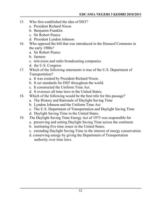 EDC-SMA NEGERI 3 KEDIRI 2010/2011
52
15. Who first established the idea of DST?
a. President Richard Nixon
b. Benjamin Franklin
c. Sir Robert Pearce
d. President Lyndon Johnson
16. Who opposed the bill that was introduced in the Houseof Commons in
the early 1900s?
a. Sir Robert Pearce
b. farmers
c. television and radio broadcasting companies
d. the U.S. Congress
17. Which of the following statements is true of the U.S. Department of
Transportation?
a. It was created by President Richard Nixon.
b. It set standards for DST throughout the world.
c. It constructed the Uniform Time Act.
d. It oversees all time laws in the United States.
18. Which of the following would be the best title for this passage?
a. The History and Rationale of Daylight Saving Time
b. Lyndon Johnson and the Uniform Time Act
c. The U.S. Department of Transportation and Daylight Saving Time
d. Daylight Saving Time in the United States
19. The Daylight Saving Time Energy Act of 1973 was responsible for
a. preserving and setting Daylight Saving Time across the continent.
b. instituting five time zones in the United States.
c. extending Daylight Saving Time in the interest of energy conservation.
d. conserving energy by giving the Department of Transportation
authority over time laws.
 