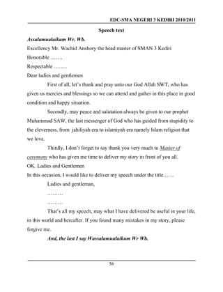 EDC-SMA NEGERI 3 KEDIRI 2010/2011
56
Speech text
Assalamualaikum Wr. Wb.
Excellency Mr. Wachid Anshory the head master of SMAN 3 Kediri
Honorable …….
Respectable ……..
Dear ladies and gentlemen
First of all, let’s thank and pray unto our God Allah SWT, who has
given us mercies and blessings so we can attend and gather in this place in good
condition and happy situation.
Secondly, may peace and salutation always be given to our prophet
Muhammad SAW, the last messenger of God who has guided from stupidity to
the cleverness, from jahiliyah era to islamiyah era namely Islam religion that
we love.
Thirdly, I don’t forget to say thank you very much to Master of
ceremony who has given me time to deliver my story in front of you all.
OK. Ladies and Gentlemen
In this occasion, I would like to deliver my speech under the title……
Ladies and gentleman,
………
………
That’s all my speech, may what I have delivered be useful in your life,
in this world and hereafter. If you found many mistakes in my story, please
forgive me.
And, the last I say Wassalamualaikum Wr Wb.
 