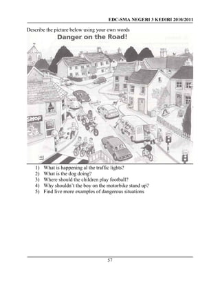 EDC-SMA NEGERI 3 KEDIRI 2010/2011
57
Describe the picture below using your own words
1) What is happening al the traffic lights?
2) What is the dog doing?
3) Where should the children play football?
4) Why shouldn’t the boy on the motorbike stand up?
5) Find live more examples of dangerous situations
 