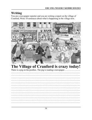 EDC-SMA NEGERI 3 KEDIRI 2010/2011
58
Writing
You are a newspaper reporter and you are writing a report on the village of
Cranford, Write 10 sentences about what is happening in the village now.
The Village of Cranford is crazy today!
There is a pig on the postbox. The pig is reading a newspaper………………….
…………………………………………………………………………………...
…………………………………………………………………………………...
…………………………………………………………………………………...
…………………………………………………………………………………...
…………………………………………………………………………………...
…………………………………………………………………………………...
…………………………………………………………………………………...
…………………………………………………………………………………...
…………………………………………………………………………………...
…………………………………………………………………………………...
…………………………………………………………………………………...
…………………………………………………………………………………...
…………………………………………………………………………………...
 