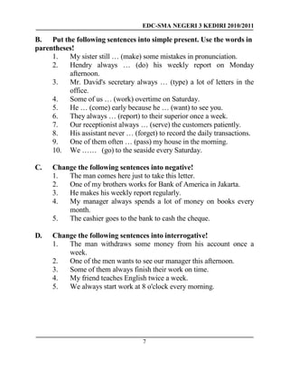 EDC-SMA NEGERI 3 KEDIRI 2010/2011
7
B. Put the following sentences into simple present. Use the words in
parentheses!
1. My sister still … (make) some mistakes in pronunciation.
2. Hendry always … (do) his weekly report on Monday
afternoon.
3. Mr. David's secretary always … (type) a lot of letters in the
office.
4. Some of us … (work) overtime on Saturday.
5. He … (come) early because he … (want) to see you.
6. They always … (report) to their superior once a week.
7. Our receptionist always … (serve) the customers patiently.
8. His assistant never … (forget) to record the daily transactions.
9. One of them often … (pass) my house in the morning.
10. We …… (go) to the seaside every Saturday.
C. Change the following sentences into negative!
1. The man comes here just to take this letter.
2. One of my brothers works for Bank of America in Jakarta.
3. He makes his weekly report regularly.
4. My manager always spends a lot of money on books every
month.
5. The cashier goes to the bank to cash the cheque.
D. Change the following sentences into interrogative!
1. The man withdraws some money from his account once a
week.
2. One of the men wants to see our manager this afternoon.
3. Some of them always finish their work on time.
4. My friend teaches English twice a week.
5. We always start work at 8 o'clock every morning.
 
