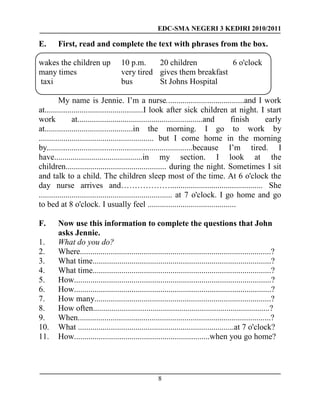 EDC-SMA NEGERI 3 KEDIRI 2010/2011
8
E. First, read and complete the text with phrases from the box.
wakes the children up 10 p.m. 20 children 6 o'clock
many times very tired gives them breakfast
taxi bus St Johns Hospital
My name is Jennie. I’m a nurse......................................and I work
at................................................I look after sick children at night. I start
work at.............................................................and finish early
at...........................................in the morning. I go to work by
........................................................ but I come home in the morning
by.......................................................................because I’m tired. I
have...........................................in my section. I look at the
children................................................. during the night. Sometimes I sit
and talk to a child. The children sleep most of the time. At 6 o'clock the
day nurse arrives and………………............................................. She
................................................................. at 7 o'clock. I go home and go
to bed at 8 o'clock. I usually feel ...........................................
F. Now use this information to complete the questions that John
asks Jennie.
1. What do you do?
2. Where.............................................................................................?
3. What time.......................................................................................?
4. What time.......................................................................................?
5. How................................................................................................?
6. How................................................................................................?
7. How many......................................................................................?
8. How often......................................................................................?
9. When..............................................................................................?
10. What ............................................................................at 7 o'clock?
11. How..................................................................when you go home?
 