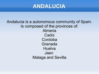 ANDALUCIA

Andalucia is a autonomous community of Spain.
       Is composed of the provinces of:
                    Almeria
                     Cadiz
                    Cordoba
                    Granada
                     Huelva
                     Jaen
               Malaga and Sevilla
 