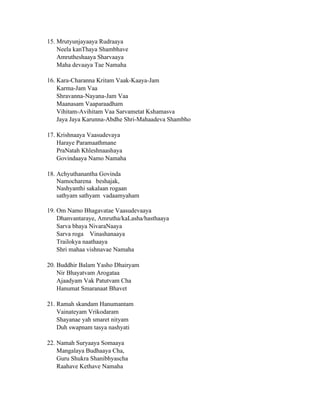 15. Mrutyunjayaaya Rudraaya
Neela kanThaya Shambhave
Amrutheshaaya Sharvaaya
Maha devaaya Tae Namaha
16. Kara-Charanna Kritam Vaak-Kaaya-Jam
Karma-Jam Vaa
Shravanna-Nayana-Jam Vaa
Maanasam Vaaparaadham
Vihitam-Avihitam Vaa Sarvametat Kshamasva
Jaya Jaya Karunna-Abdhe Shri-Mahaadeva Shambho
17. Krishnaaya Vaasudevaya
Haraye Paramaathmane
PraNatah Khleshnaashaya
Govindaaya Namo Namaha
18. Achyuthanantha Govinda
Namocharena beshajak,
Nashyanthi sakalaan rogaan
sathyam sathyam vadaamyaham
19. Om Namo Bhagavatae Vaasudevaaya
Dhanvantaraye, Amrutha/kaLasha/hasthaaya
Sarva bhaya NivaraNaaya
Sarva roga Vinashanaaya
Trailokya naathaaya
Shri mahaa vishnavae Namaha
20. Buddhir Balam Yasho Dhairyam
Nir Bhayatvam Arogataa
Ajaadyam Vak Patutvam Cha
Hanumat Smaranaat Bhavet
21. Ramah skandam Hanumantam
Vainateyam Vrikodaram
Shayanae yah smaret nityam
Duh swapnam tasya nashyati
22. Namah Suryaaya Somaaya
Mangalaya Budhaaya Cha,
Guru Shukra Shanibhyascha
Raahave Kethave Namaha
 
