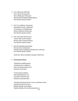 4. Sarve Bhavantu Sukhinah
Sarve Santu Niraamayaah
Sarve Bhadraanni Pashyantu
Maa Kashchid-Duhkha-Bhaag-Bhavet
Om Shantih shantih shantih
5. Om Try-Ambakam Yajaamahe
Sugandhim Pusstti-Vardhanam
Urvaarukam-Iva Bandhanaan
Mrtyor-Mukshiya Maamrtaat
Om Shantih shantih shantih
6. Om Asato Maa Sad-Gamaya
Tamaso Maa Jyotir-Gamaya
Mrityor-Maa Amrtam Gamaya
Om Shantih shantih shantih
7. Om Purnamadah purnamidam
Purnaat purna-mudachyate
Purnasya purna-maadaaya purnamevaa-vashisyate
Om Shantih shantih shantih
Harih Om! Shree Gurubhyo Namaha! Harih Om!
8. Kshamapana Sthotra
Yadakshara padabhrashtam
matraheenam tu yadbhavet
tatsarvam kshamyataam deva
Narayana Namostute
Visarga bindu mäträani
pada paadaksharaani cha
nyoonaäni chaatirik taani
kshamasva purushottama
Anyathaa sharaNam Naasti tvameva sharanam mama
tasmAd kAruNya bhAvena
RakSha RakSha Janaradhana
RakSha RakSha Parvati-Shreekantehwara.
***
 