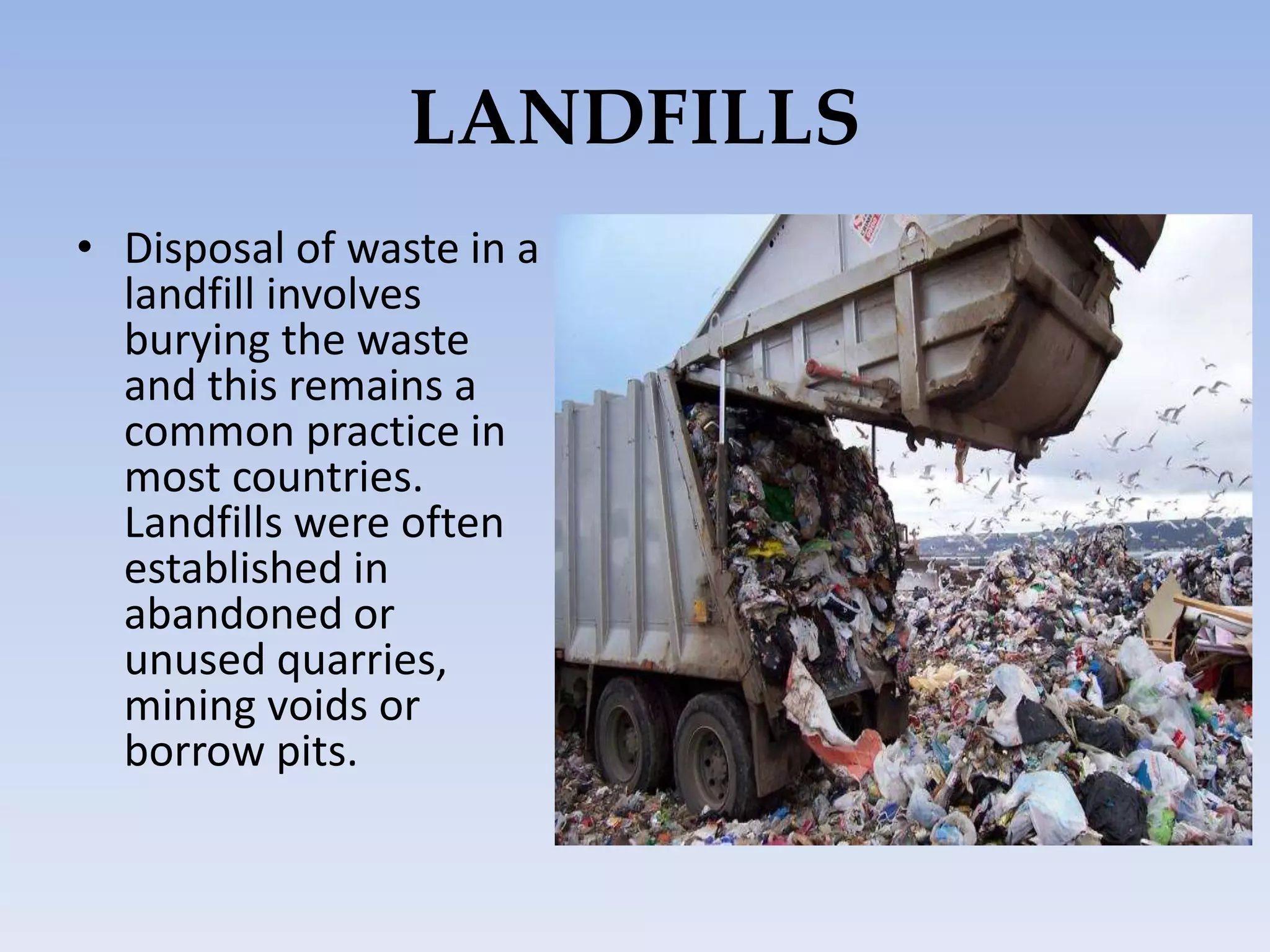 LANDFILLS
• Disposal of waste in a
landfill involves
burying the waste
and this remains a
common practice in
most countries.
Landfills were often
established in
abandoned or
unused quarries,
mining voids or
borrow pits.
 