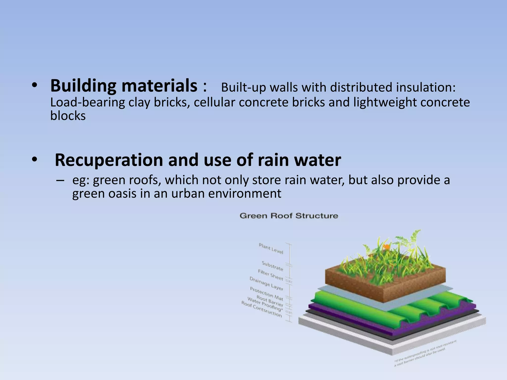 • Building materials : Built-up walls with distributed insulation:
Load-bearing clay bricks, cellular concrete bricks and lightweight concrete
blocks
• Recuperation and use of rain water
– eg: green roofs, which not only store rain water, but also provide a
green oasis in an urban environment
 