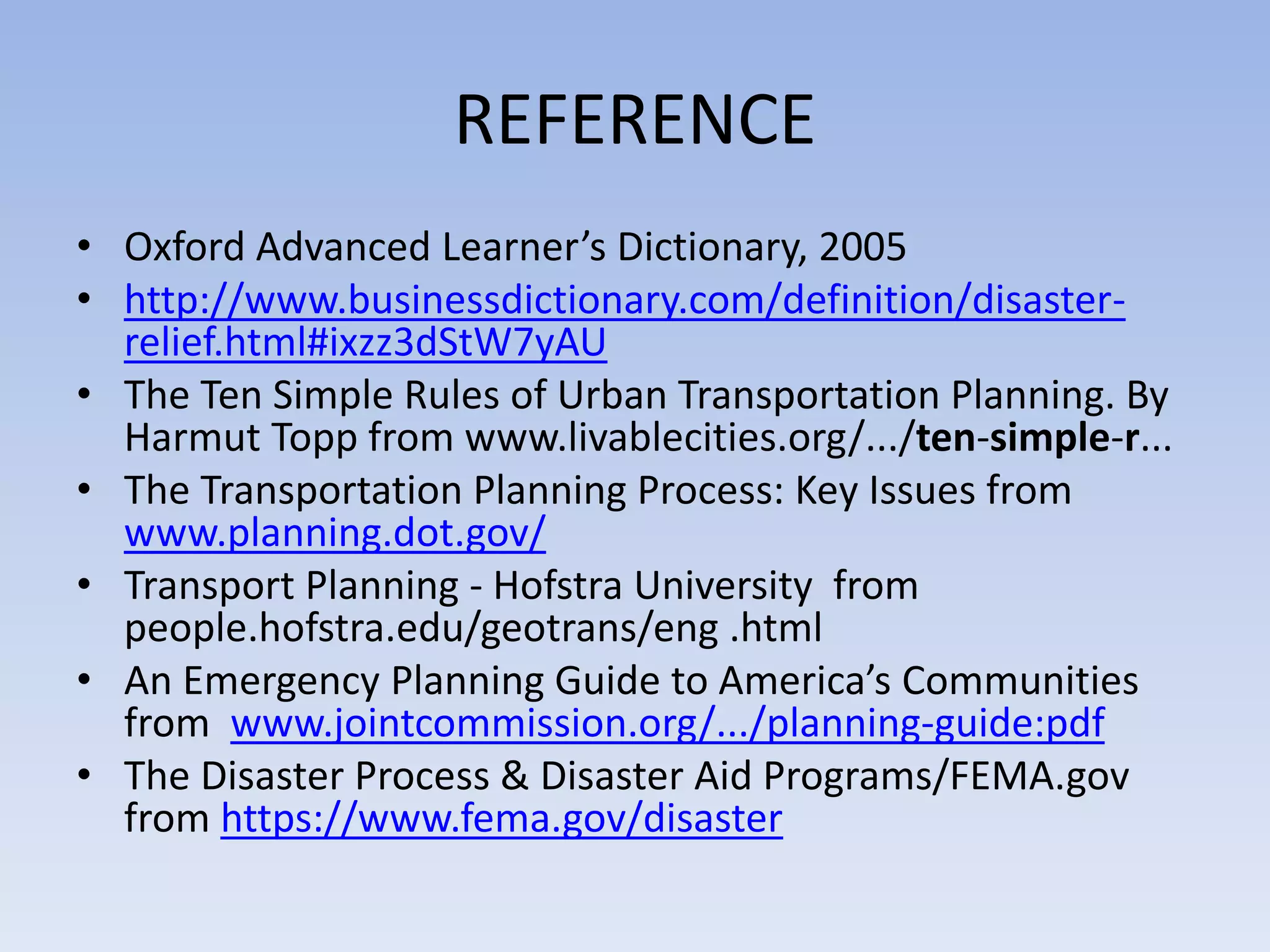 REFERENCE
• Oxford Advanced Learner’s Dictionary, 2005
• http://www.businessdictionary.com/definition/disaster-
relief.html#ixzz3dStW7yAU
• The Ten Simple Rules of Urban Transportation Planning. By
Harmut Topp from www.livablecities.org/.../ten-simple-r...
• The Transportation Planning Process: Key Issues from
www.planning.dot.gov/
• Transport Planning - Hofstra University from
people.hofstra.edu/geotrans/eng .html
• An Emergency Planning Guide to America’s Communities
from www.jointcommission.org/.../planning-guide:pdf
• The Disaster Process & Disaster Aid Programs/FEMA.gov
from https://www.fema.gov/disaster
 