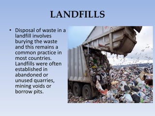 LANDFILLS
• Disposal of waste in a
landfill involves
burying the waste
and this remains a
common practice in
most countries.
Landfills were often
established in
abandoned or
unused quarries,
mining voids or
borrow pits.
 