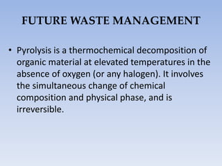 FUTURE WASTE MANAGEMENT
• Pyrolysis is a thermochemical decomposition of
organic material at elevated temperatures in the
absence of oxygen (or any halogen). It involves
the simultaneous change of chemical
composition and physical phase, and is
irreversible.
 