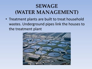 SEWAGE
(WATER MANAGEMENT)
• Treatment plants are built to treat household
wastes. Underground pipes link the houses to
the treatment plant
 