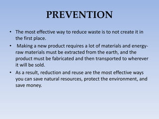 PREVENTION
• The most effective way to reduce waste is to not create it in
the first place.
• Making a new product requires a lot of materials and energy-
raw materials must be extracted from the earth, and the
product must be fabricated and then transported to wherever
it will be sold.
• As a result, reduction and reuse are the most effective ways
you can save natural resources, protect the environment, and
save money.
 