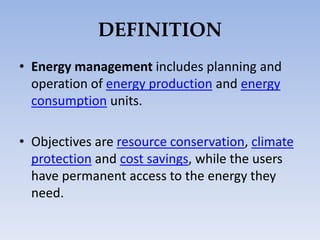 DEFINITION
• Energy management includes planning and
operation of energy production and energy
consumption units.
• Objectives are resource conservation, climate
protection and cost savings, while the users
have permanent access to the energy they
need.
 