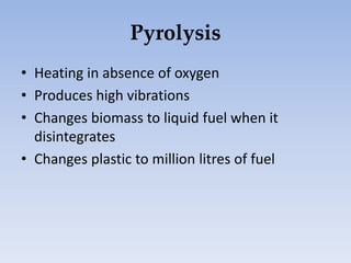 Pyrolysis
• Heating in absence of oxygen
• Produces high vibrations
• Changes biomass to liquid fuel when it
disintegrates
• Changes plastic to million litres of fuel
 