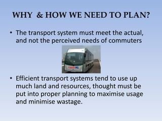WHY & HOW WE NEED TO PLAN?
• The transport system must meet the actual,
and not the perceived needs of commuters
• Efficient transport systems tend to use up
much land and resources, thought must be
put into proper planning to maximise usage
and minimise wastage.
 