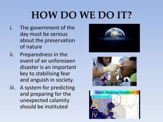 HOW DO WE DO IT?
i. The government of the
day must be serious
about the preservation
of nature
ii. Preparedness in the
event of an unforeseen
disaster is an important
key to stabilising fear
and anguish in society.
iii. A system for predicting
and preparing for the
unexpected calamity
should be instituted
 