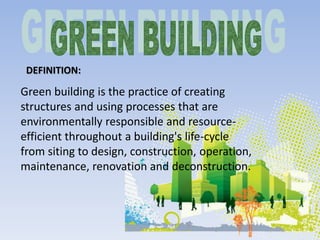DEFINITION:
Green building is the practice of creating
structures and using processes that are
environmentally responsible and resource-
efficient throughout a building's life-cycle
from siting to design, construction, operation,
maintenance, renovation and deconstruction.
 