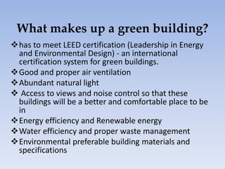 What makes up a green building?
has to meet LEED certification (Leadership in Energy
and Environmental Design) - an international
certification system for green buildings.
Good and proper air ventilation
Abundant natural light
 Access to views and noise control so that these
buildings will be a better and comfortable place to be
in
Energy efficiency and Renewable energy
Water efficiency and proper waste management
Environmental preferable building materials and
specifications
 
