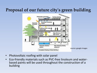 • Photovoltaic roofing with solar panel
• Eco-friendly materials such as PVC-free linoleum and water-
based paints will be used throughout the construction of a
building
Proposal of our future city's green building
source: google images
 
