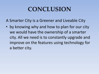 CONCLUSION
A Smarter City is a Greener and Liveable City
• by knowing why and how to plan for our city
we would have the ownership of a smarter
city. All we need is to constantly upgrade and
improve on the features using technology for
a better city.
 