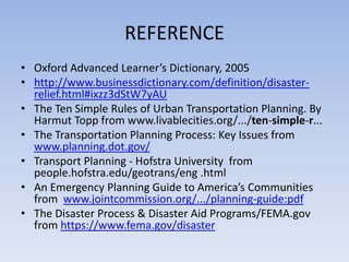 REFERENCE
• O ford Adva ced Lear er’s Dictio ar , 2005
• http://www.businessdictionary.com/definition/disaster-
relief.html#ixzz3dStW7yAU
• The Ten Simple Rules of Urban Transportation Planning. By
Harmut Topp from www.livablecities.org/.../ten-simple-r...
• The Transportation Planning Process: Key Issues from
www.planning.dot.gov/
• Transport Planning - Hofstra University from
people.hofstra.edu/geotrans/eng .html
• A E erge c Pla i g Guide to A erica’s Co u ities
from www.jointcommission.org/.../planning-guide:pdf
• The Disaster Process & Disaster Aid Programs/FEMA.gov
from https://www.fema.gov/disaster
 