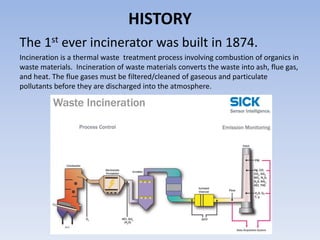 HISTORY
The 1st ever incinerator was built in 1874.
Incineration is a thermal waste treatment process involving combustion of organics in
waste materials. Incineration of waste materials converts the waste into ash, flue gas,
and heat. The flue gases must be filtered/cleaned of gaseous and particulate
pollutants before they are discharged into the atmosphere.
 