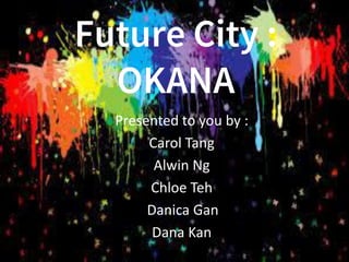 Future City :
OKANA
Presented to you by :
Carol Tang
Alwin Ng
Chloe Teh
Danica Gan
Dana Kan
 