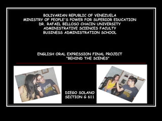 BOLIVARIAN REPUBLIC OF VENEZUELA MINISTRY OF PEOPLE'S POWER FOR SUPERIOR EDUCATION DR. RAFAEL BELLOSO CHACIN UNIVERSITY ADMINISTRATIVE SCIENCES FACULTY BUSINESS ADMINISTRATION SCHOOL ENGLISH ORAL EXPRESSION FINAL PROJECT &quot;BEHIND THE SCENES&quot; DIEGO SOLANO SECTION G 611 