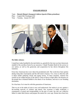 ENGLISH SPEECH 
Topic : Barack Obama's Inaugural Address Speech (Pidato pelantikan) 
Place : Capital Hill, Washington DC 
Time : Tuesday, Januari 20, 2009 
My fellow citizens: 
I stand here today humbled by the task before us, grateful for the trust you have bestowed, 
mindful of the sacrifices borne by our ancestors. I thank President Bush for his service to 
our nation, as well as the generosity and cooperation he has shown throughout this 
transition. 
Forty-four Americans have now taken the presidential oath. The words have been spoken 
during rising tides of prosperity and the still waters of peace. Yet, every so often the oath 
is taken amidst gathering clouds and raging storms. At these moments, America has 
carried on not simply because of the skill or vision of those in high office, but because we 
the people have remained faithful to the ideals of our forebears, and true to our founding 
documents. 
So it has been. So it must be with this generation of Americans. 
That we are in the midst of crisis is now well understood. Our nation is at war, against a 
far-reaching network of violence and hatred. Our economy is badly weakened, a 
consequence of greed and irresponsibility on the part of some, but also our collective 
failure to make hard choices and prepare the nation for a new age. Homes have been lost; 
 