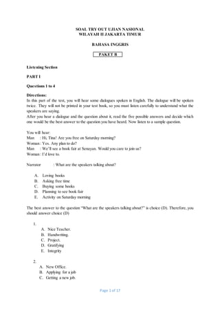 Page 1 of 17
SOAL TRY OUT UJIAN NASIONAL
WILAYAH II JAKARTA TIMUR
BAHASA INGGRIS
PAKET B
Listening Section
PART I
Questions 1 to 4
Directions:
In this part of the test, you will hear some dialogues spoken in English. The dialogue will be spoken
twice. They will not be printed in your test book, so you must listen carefully to understand what the
speakers are saying.
After you hear a dialogue and the question about it, read the five possible answers and decide which
one would be the best answer to the question you have heard. Now listen to a sample question.
You will hear:
Man : Hi, Tina! Are you free on Saturday morning?
Woman: Yes. Any plan to do?
Man : We’ll see a book fair at Senayan. Would you care to join us?
Woman: I’d love to.
Narrator : What are the speakers talking about?
A. Loving books
B. Asking free time
C. Buying some books
D. Planning to see book fair
E. Activity on Saturday morning
The best answer to the question “What are the speakers talking about?” is choice (D). Therefore, you
should answer choice (D)
1.
A. Nice Teacher.
B. Handwriting.
C. Project.
D. Gratifying
E. Integrity
2.
A. New Office.
B. Applying for a job
C. Getting a new job.
 