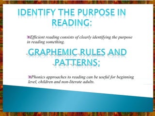 Efficient reading consists of clearly identifying the purpose in reading something. Phonics approaches to reading can be useful for beginning level, children and non-literate adults. 