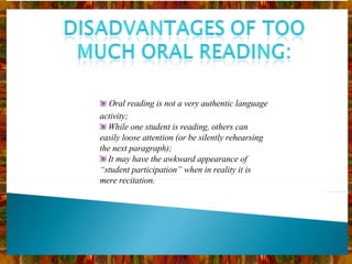 Oral reading is not a very authentic language activity; While one student is reading, others can easily loose attention (or be silently rehearsing the next paragraph); It may have the awkward appearance of  “student participation” when in reality it is mere recitation. 
