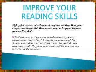 Eighty-five percent of college work requires reading. How good are your reading skills? Here are six steps to help you improve your reading skills: Evaluate your reading habits to find out where you need improvement. Do you "say" the words you’re reading? Do strange words slow your speed and comprehension? Do you read every word? Do you re-read sentences? Do you vary your speed to suit the material? 