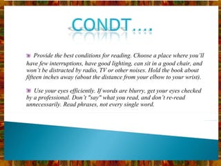     Provide the best conditions for reading. Choose a place where you’ll have few interruptions, have good lighting, can sit in a good chair, and won’t be distracted by radio, TV or other noises. Hold the book about fifteen inches away (about the distance from your elbow to your wrist).    Use your eyes efficiently. If words are blurry, get your eyes checked by a professional. Don’t "say" what you read, and don’t re-read unnecessarily. Read phrases, not every single word. 