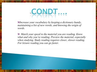 Increase your vocabulary by keeping a dictionary handy, maintaining a list of new words, and knowing the origin of words.    Match your speed to the material you are reading. Know what and why you’re reading. Preview the material, especially when studying. Study reading requires closer, slower reading. For leisure reading you can go faster. 