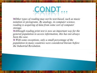 Other types of reading may not be text-based, such as music notation or pictograms. By analogy, in computer science, reading is acquiring of data from some sort of computer storage. Although reading print text is now an important way for the general population to access information, this has not always been the case. With some exceptions, only a small percentage of the population in many countries were considered literate before the Industrial Revolution. 