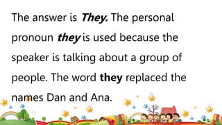 The answer is They. The personal
pronoun they is used because the
speaker is talking about a group of
people. The word they replaced the
names Dan and Ana.
 