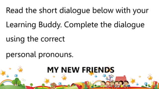 Read the short dialogue below with your
Learning Buddy. Complete the dialogue
using the correct
personal pronouns.
MY NEW FRIENDS
 