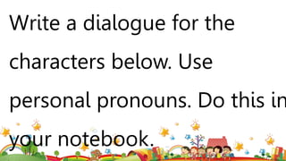 Write a dialogue for the
characters below. Use
personal pronouns. Do this in
your notebook.
 