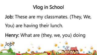 Vlog in School
Job: These are my classmates. (They, We,
You) are having their lunch.
Henry: What are (they, we, you) doing
Job?
 