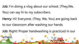 Job: I’m doing a vlog about our school. (They,We,
You) can say hi to my subscribers.
Henry: Hi! Everyone. (They, We, You) are going back
to our classroom after washing our hands.
Job: Right! Proper handwashing is practiced in our
school.
 