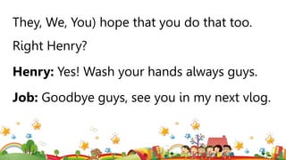 They, We, You) hope that you do that too.
Right Henry?
Henry: Yes! Wash your hands always guys.
Job: Goodbye guys, see you in my next vlog.
 