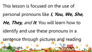 This lesson is focused on the use of
personal pronouns like I, You, We, She,
He, They, and It. You will learn how to
identify and use these pronouns in a
sentence through pictures and reading
dialogues.
 