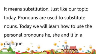 It means substitution. Just like our topic
today. Pronouns are used to substitute
nouns. Today we will learn how to use the
personal pronouns he, she and it in a
dialogue.
 