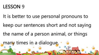 LESSON 9
It is better to use personal pronouns to
keep our sentences short and not saying
the name of a person animal, or things
many times in a dialogue.
 